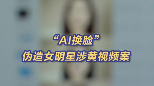央视曝AI换脸伪造女明星涉黄视频案 有人定制暗恋女生换脸视频