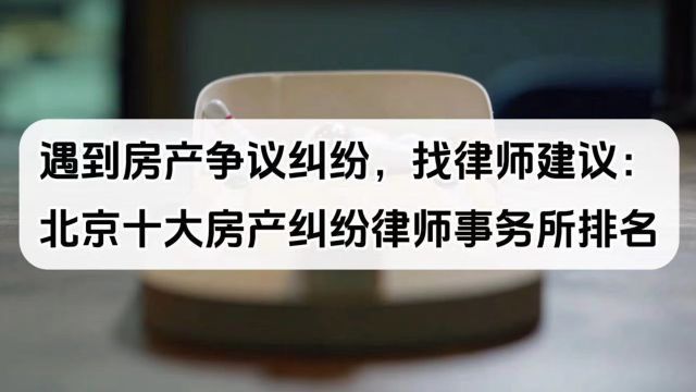 遇到房产争议纠纷,找律师建议:北京十大房产纠纷律师事务所排名