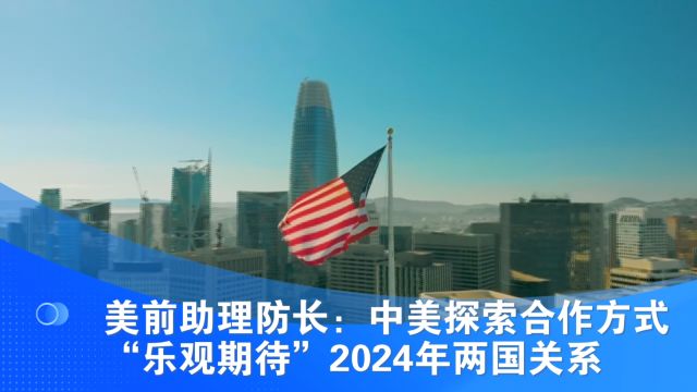 美前助理防长:中美探索合作方式 “乐观期待”2024年两国关系