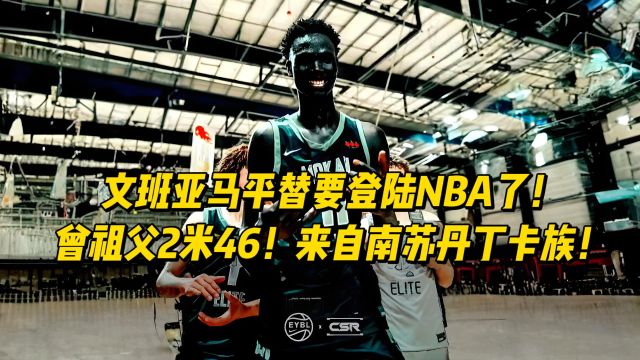 文班亚马平替要登录NBA了!曾祖父2米46、来自南苏丹丁卡族!