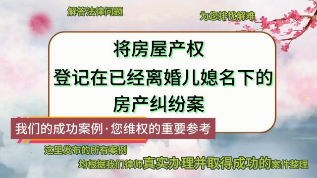 将房屋产权登记在已经离婚儿媳名下的房产纠纷案