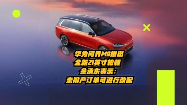 华为问界M9推出全新21英寸轮毂,余承东表示:未排产订单可进行改配