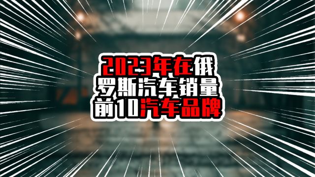 2023年在俄罗斯汽车销量前10汽车品牌,中国占6席,今年争取9席