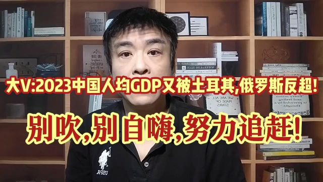 大V:2023中国人均GDP又被土耳其 ,俄罗斯反超!前路遥远,不要自嗨!