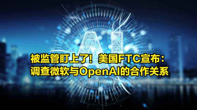 被监管盯上了!美国FTC宣布:调查微软与OpenAI的合作关系