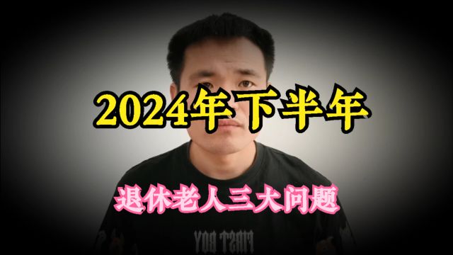 早知道早准备,2024年下半年,退休老人即将面临这个三个问题