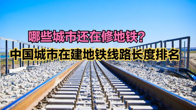 哪些城市还在建地铁?全国城市在建地铁长度排名,20城超100公里