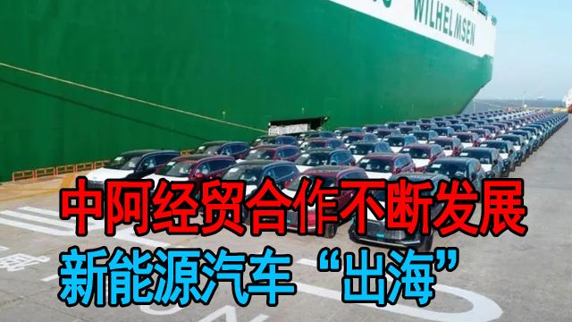 中阿经贸合作不断发展,新能源汽车“出海”,中国制造更具吸引力