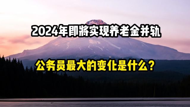 2024年即将实现养老金并轨,公务员最大的变化是什么?