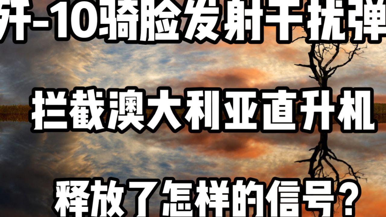 歼-10骑脸发射干扰弹!拦截澳大利亚直升机,释放了怎样的信号?