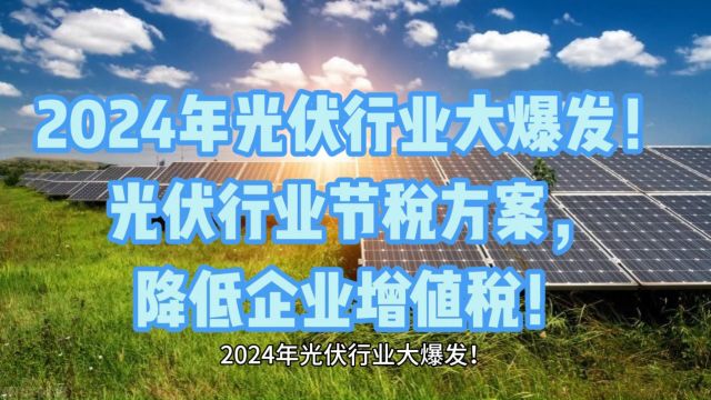 2024年光伏行业大爆发!光伏行业节税方案,降低企业增值税!