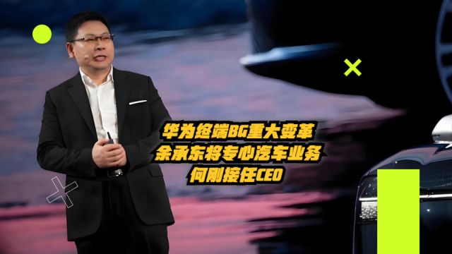 华为终端BG重大变革:余承东将专心汽车业务,何刚接任CEO