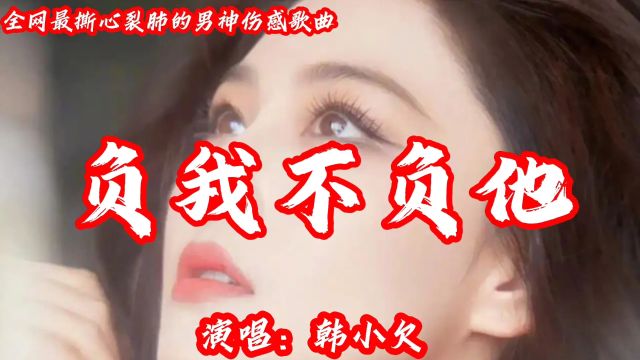 韩小欠最伤感的催泪神曲《负我不负他》我听哭了,你听后会不会哭